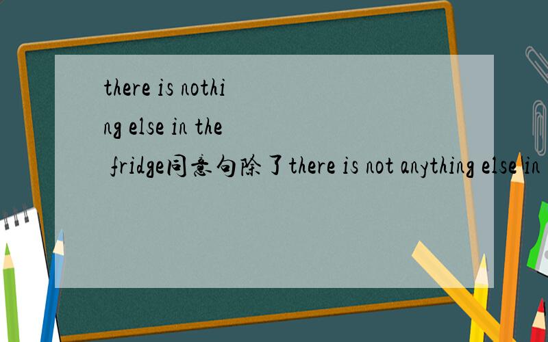 there is nothing else in the fridge同意句除了there is not anything else in the fridge外还有什么题目是这样的__________ ________ ___________in the fridge