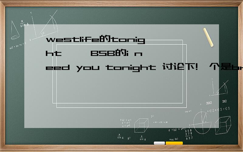 westlife的tonight     BSB的i need you tonight 讨论下!一个是brain唱的 一个是nick唱的  大家各自喜欢哪首 为什么!