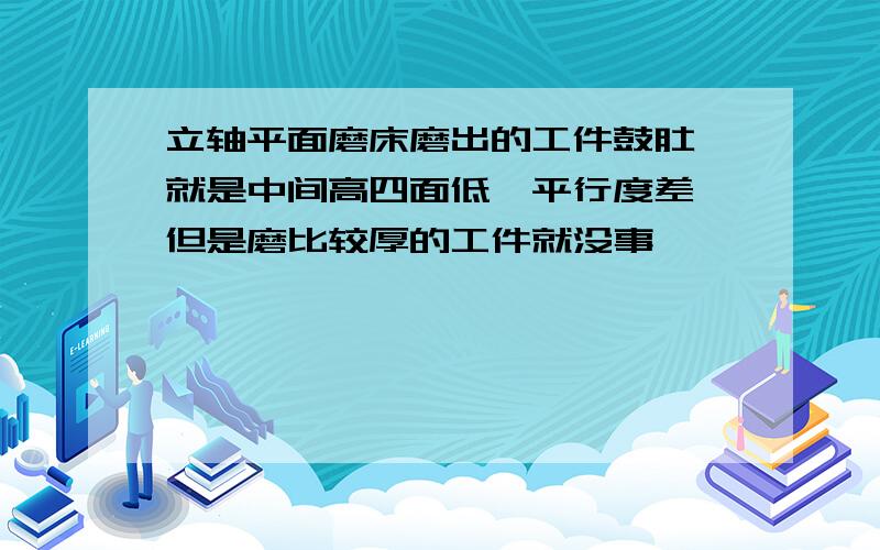 立轴平面磨床磨出的工件鼓肚,就是中间高四面低,平行度差,但是磨比较厚的工件就没事,