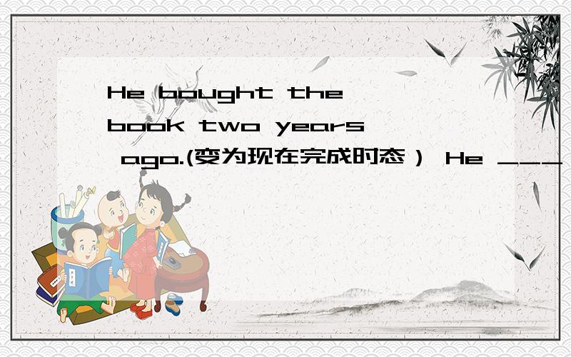 He bought the book two years ago.(变为现在完成时态） He ___ ___the book____two years.