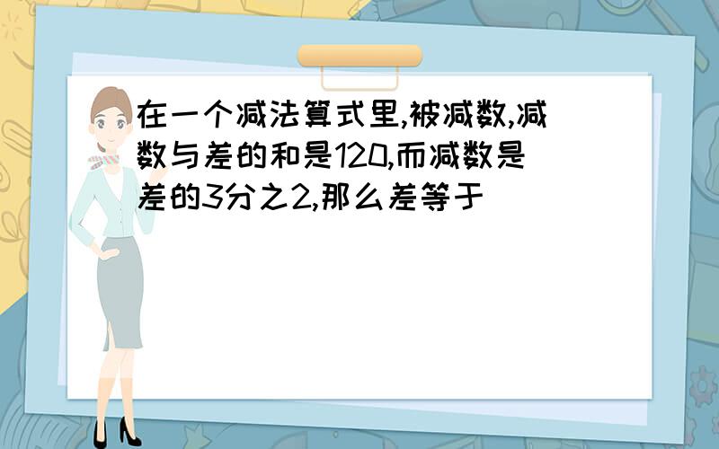 在一个减法算式里,被减数,减数与差的和是120,而减数是差的3分之2,那么差等于（ ）