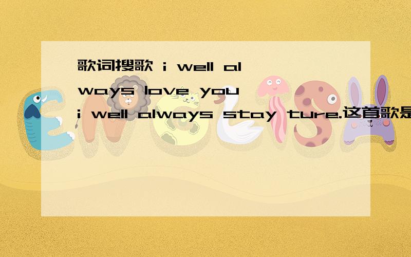 歌词搜歌 i well always love you,i well always stay ture.这首歌是在吴忠宪的王牌大明星上面听到的,是男女合唱,女孩子是新加坡的新人. 找了好久了,不知道是什么歌,不是外国人唱的那首~