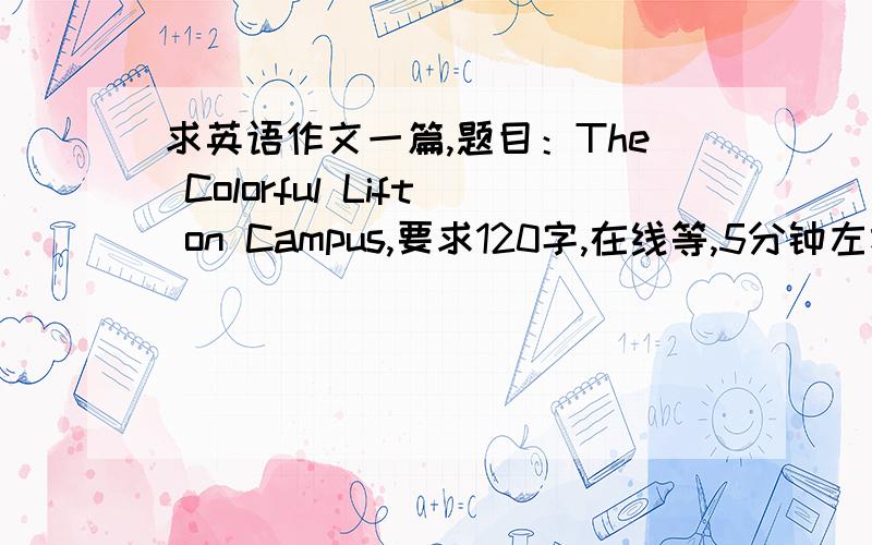 求英语作文一篇,题目：The Colorful Lift on Campus,要求120字,在线等,5分钟左右,谢谢!麻烦再发一篇，谢谢了