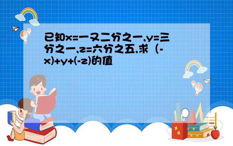 已知x=一又二分之一,y=三分之一,z=六分之五,求（-x)+y+(-z)的值