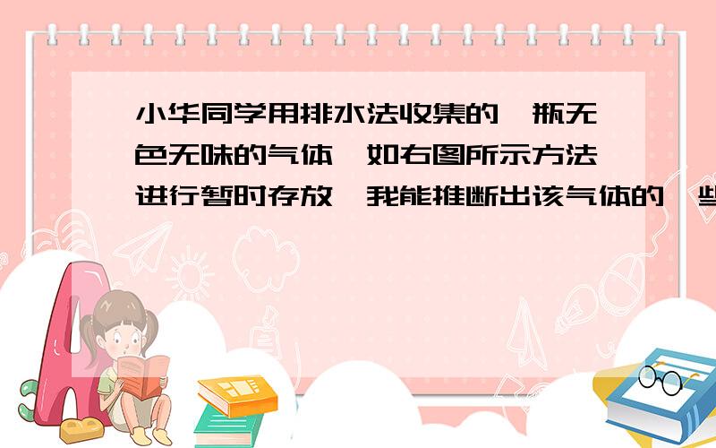 小华同学用排水法收集的一瓶无色无味的气体,如右图所示方法进行暂时存放,我能推断出该气体的一些性质：（除色、味、态外另写出两条性质)（1）-----------------；（2）------------------------．