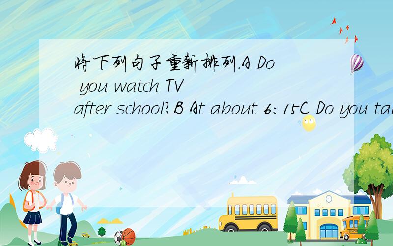 将下列句子重新排列.A Do you watch TV after school?B At about 6:15C Do you take a bus to school?D And what time do you have breakfast?E At 6:00F No.I only watch TV on weekends.G How do you go to school then?H No,I don't.I What time do you get