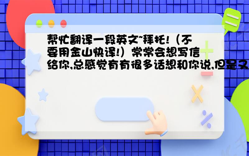 帮忙翻译一段英文~拜托!（不要用金山快译!）常常会想写信给你,总感觉有有很多话想和你说,但是又不知从何写起…………很高兴能遇见你,并且能和你在同一个班,你说我们永远是朋友,我希