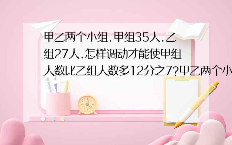 甲乙两个小组.甲组35人.乙组27人.怎样调动才能使甲组人数比乙组人数多12分之7?甲乙两个小组.甲组35人.乙组27人.怎样调动才能使甲组人数比乙组人数多12分之7?