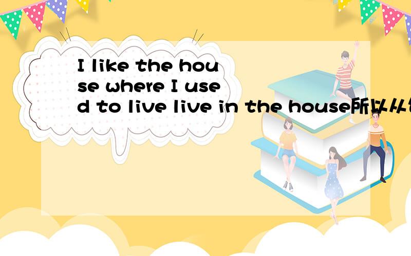 I like the house where I used to live live in the house所以从句缺少状语 这样理解可以吗There is a house where I used to live live in a house 所以从句缺少状语 这样理解可以吗