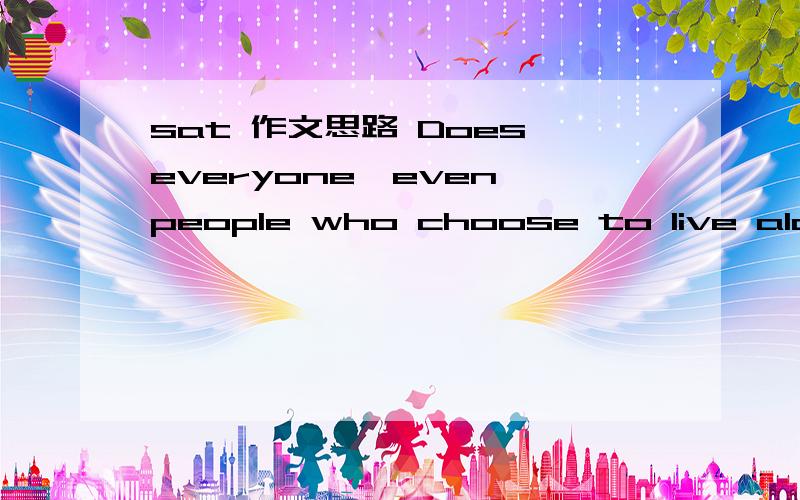 sat 作文思路 Does everyone,even people who choose to live alone,need a network or family?sat Call it a clan,call it a network,call it a family.Whatever you call it,whoever you are,you need one.You need one because you are human.You didn't come fr