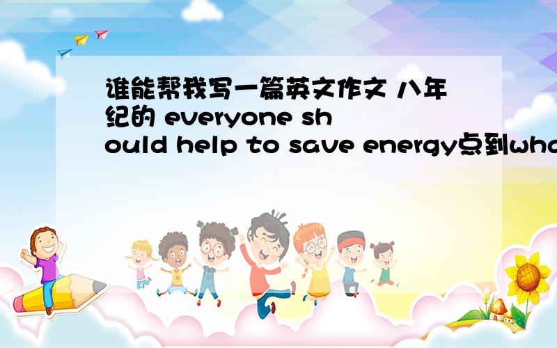 谁能帮我写一篇英文作文 八年纪的 everyone should help to save energy点到what kind of energy点到why 点到 what should we do