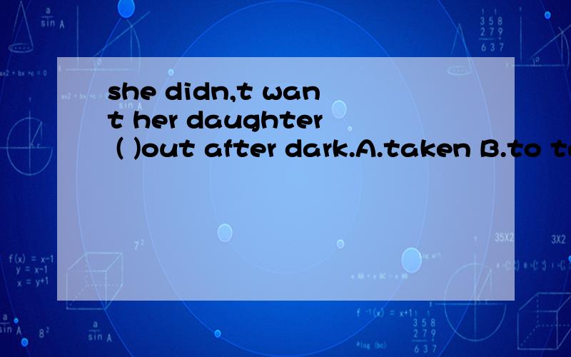 she didn,t want her daughter ( )out after dark.A.taken B.to take C.takes D.took选A,为什么那?别的为什么不能选?AND还有一道~All the afternon he worked with the door（ ）A.lockB.lockingC.to lockD.locked应该是一类的,这题选d,why