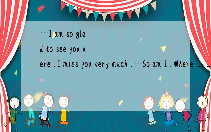 ---I am so glad to see you here .I miss you very much .---So am I .Where ________ these years A.have you been B.have you gone C.are you D.did you