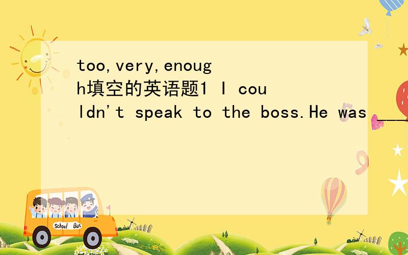 too,very,enough填空的英语题1 I couldn't speak to the boss.He was ____ busy.2 I couldn;t go out.It was _____ cold for me to go out.3 I could answer all the questions.They were_____ easy.4 Is that suitcase light______for you to carry?5 Is your br