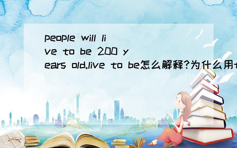 people will live to be 200 years old.live to be怎么解释?为什么用to be?