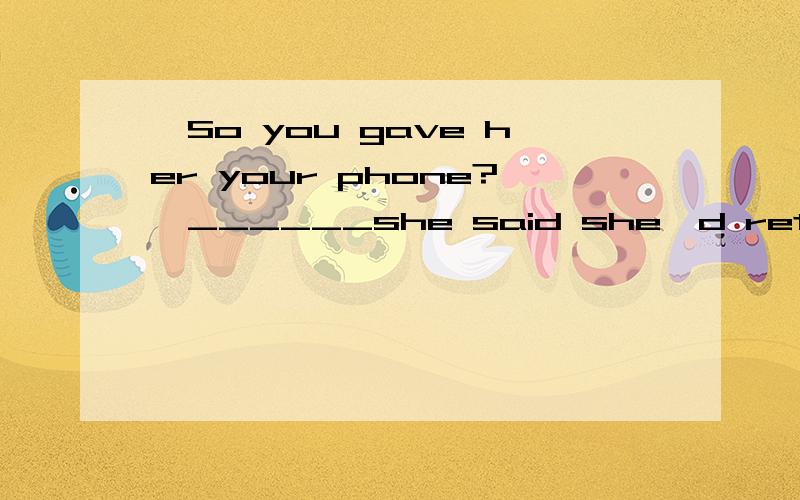 —So you gave her your phone?—______she said she'd return it to me when she could afford her own—So you gave her your phone?—______she said she'd return it to me when she could afford her own.A .My pleasuer B Not exactly C No doubt D.All right