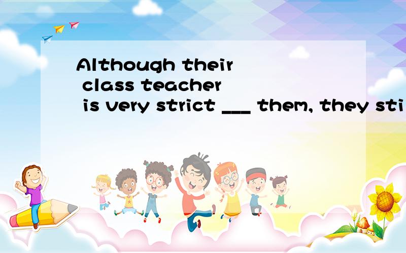 Although their class teacher is very strict ___ them, they still love her very much.A) in B) at C) with D) to