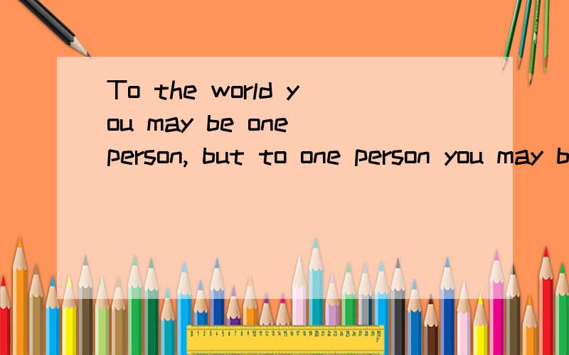 To the world you may be one person, but to one person you may be the world.翻译成汉语是什么意思?