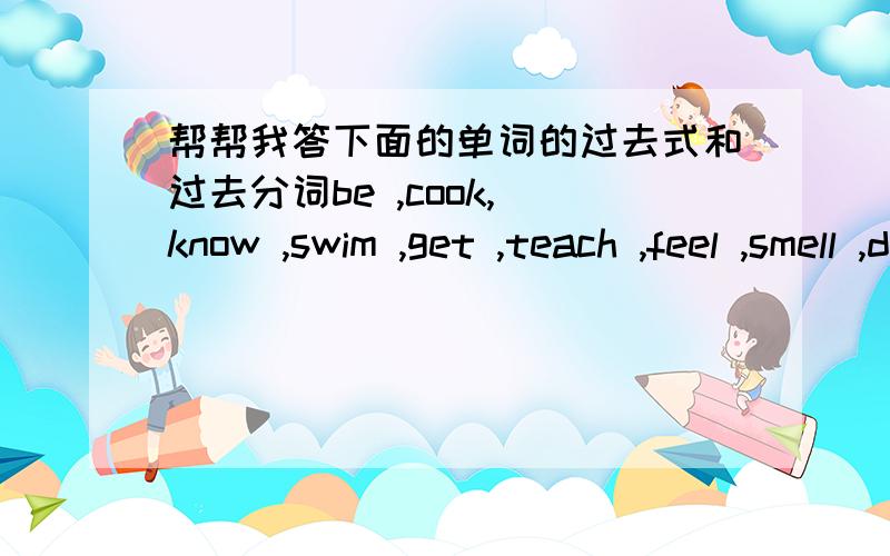 帮帮我答下面的单词的过去式和过去分词be ,cook, know ,swim ,get ,teach ,feel ,smell ,drive ,run ,think ,begin ,do ,find ,throw ,stand ,speak,come, give ,hear,send,send,hurt,see,steal,take,sleep,sit,meer ,bring,fly,wake,choose,lose,rea