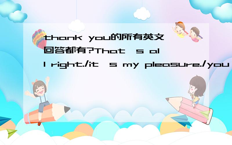 thank you的所有英文回答都有?That's all right./it's my pleasure./you're welcome.还有那些?