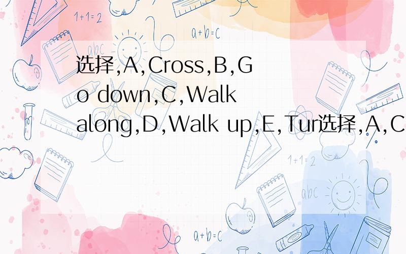 选择,A,Cross,B,Go down,C,Walk along,D,Walk up,E,Tur选择,A,Cross,B,Go down,C,Walk along,D,Walk up,E,Turn right F,on the left.      答案急需,求求求求,