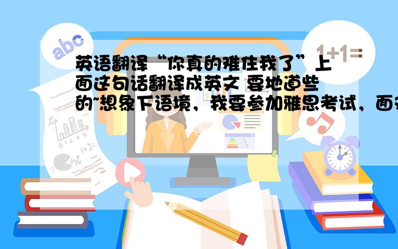 英语翻译“你真的难住我了”上面这句话翻译成英文 要地道些的~想象下语境，我要参加雅思考试，面对口语考官出的问题，如果这个问题非常难，我需要说这个，为了使我有更多思考时间~