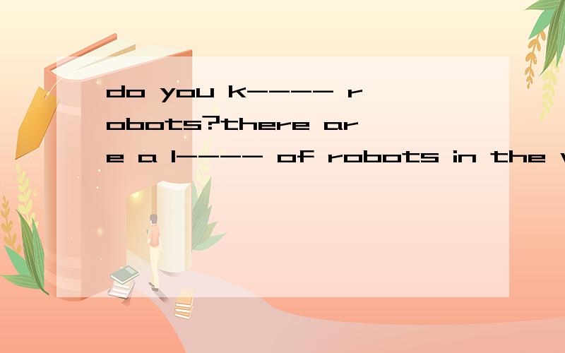 do you k---- robots?there are a l---- of robots in the worldnow.some of the robots can walk ,singand dance.some can talk w---- people.most of them can do heavy work.in a few m---- years,a robot will be able to d---- a car,a train,a ship or a p-----.