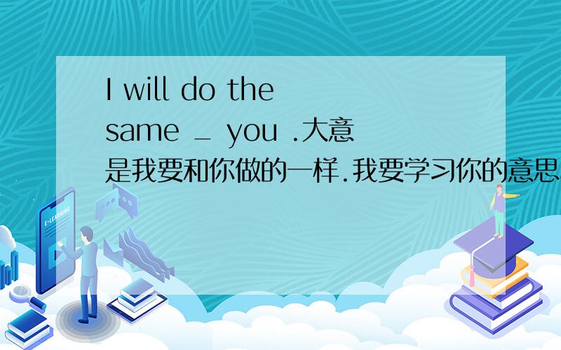 I will do the same _ you .大意是我要和你做的一样.我要学习你的意思as?to?还是什么比如说-i won the game at last -good job.i will do the same _ you