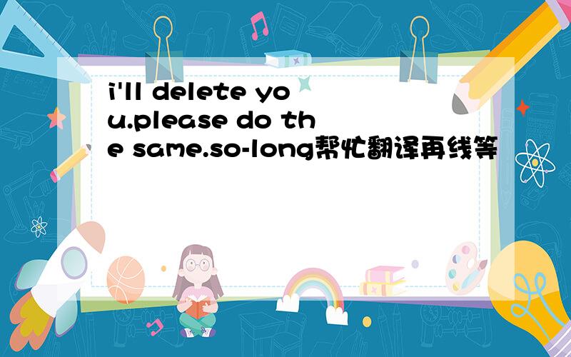 i'll delete you.please do the same.so-long帮忙翻译再线等