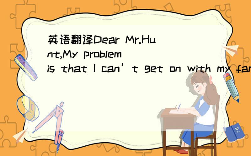 英语翻译Dear Mr.Hunt,My problem is that I can’t get on with my family.Relations between my parents have become difficult.They fight a lot,and I really don't like it.It's the only communication they have.I don't know if I should say anything to