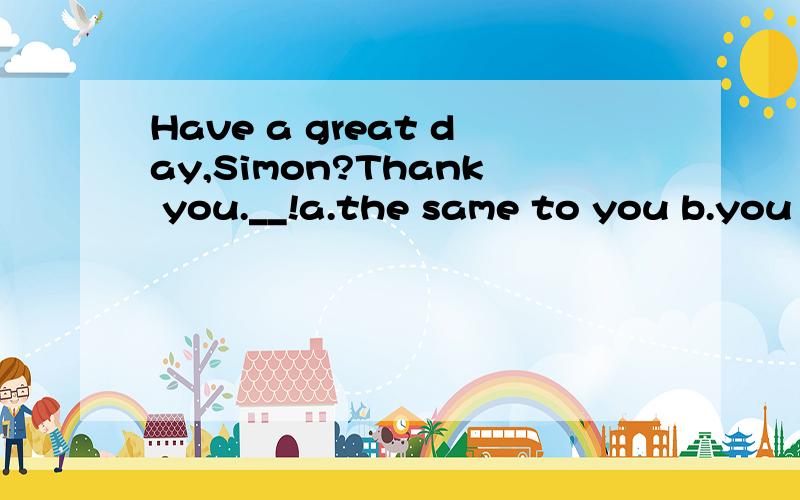 Have a great day,Simon?Thank you.__!a.the same to you b.you are the same c.me too d.so do I请大哥大姐帮忙选哪个,帮忙分析一下为什么这样选,