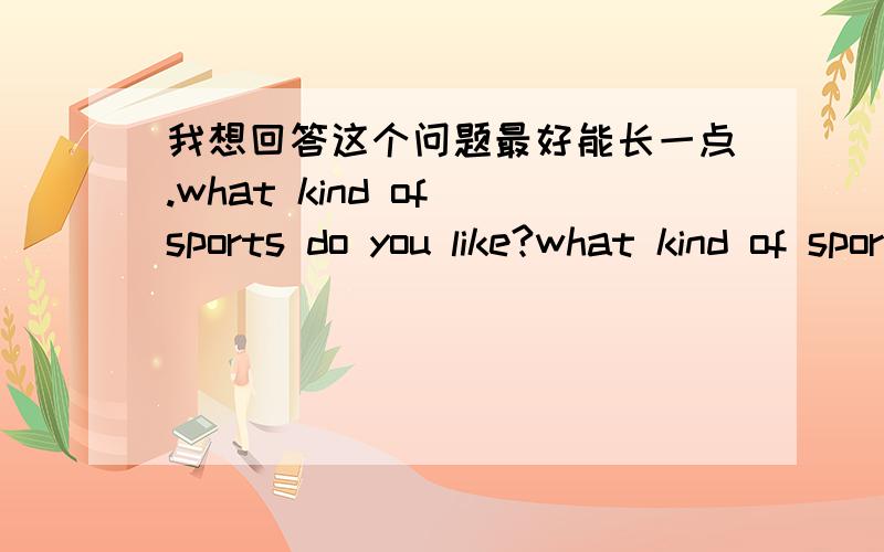 我想回答这个问题最好能长一点.what kind of sports do you like?what kind of sports do you like?最好能回答的长一点哦~而且那个运动是关于女孩的哦~