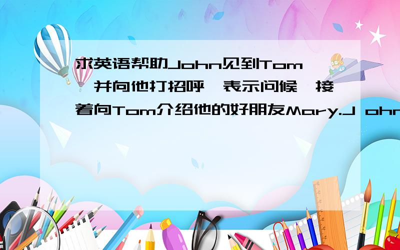 求英语帮助John见到Tom,并向他打招呼,表示问候,接着向Tom介绍他的好朋友Mary.J ohn向Mary打招呼并问侯.根据提示,请写一个对话.字数为50个单词左右.