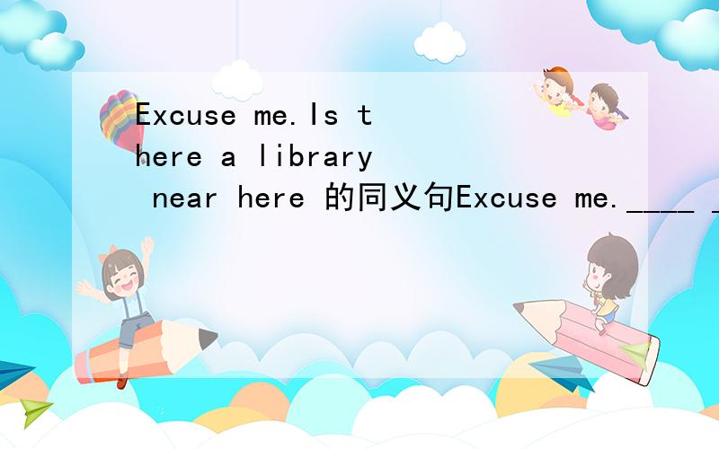 Excuse me.Is there a library near here 的同义句Excuse me.____ ____ the libaray快