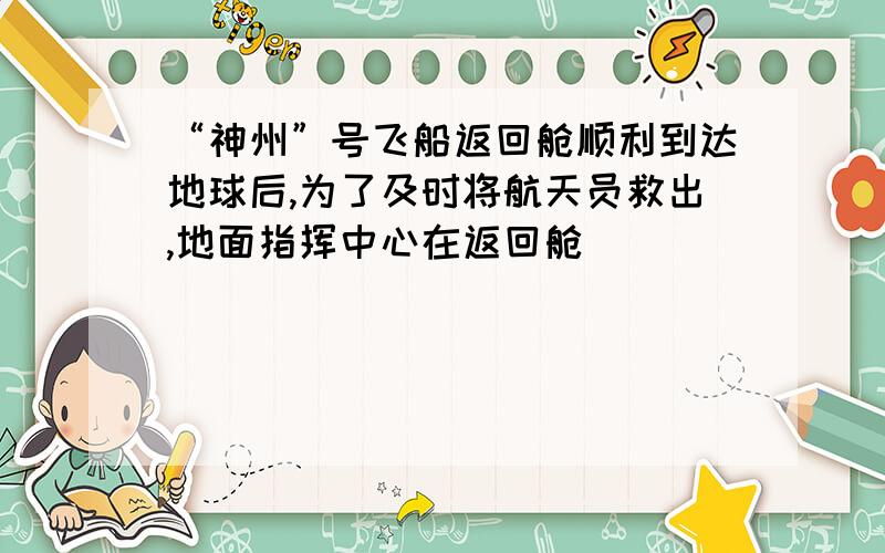 “神州”号飞船返回舱顺利到达地球后,为了及时将航天员救出,地面指挥中心在返回舱