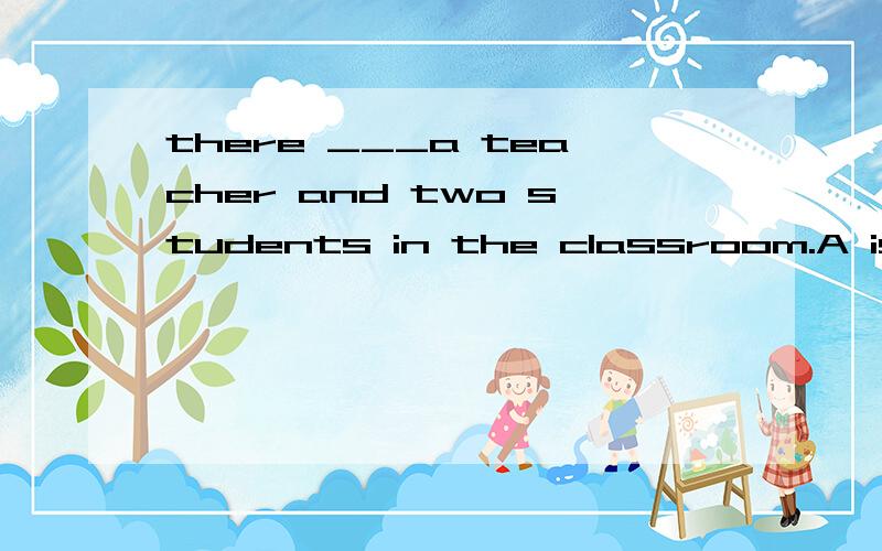 there ___a teacher and two students in the classroom.A is B are C have D has