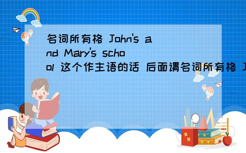 名词所有格 John's and Mary's school 这个作主语的话 后面谓名词所有格 John's and Mary's school 这个作主语的话 后面谓语是单数还是复数