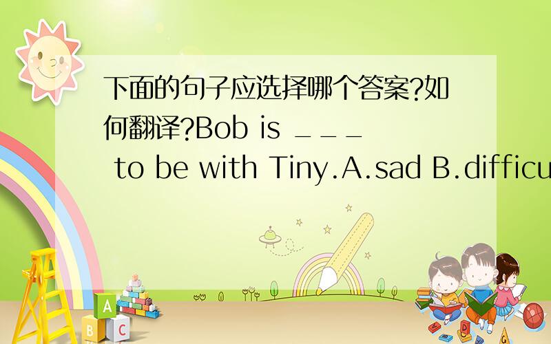 下面的句子应选择哪个答案?如何翻译?Bob is ___ to be with Tiny.A.sad B.difficult C.happy