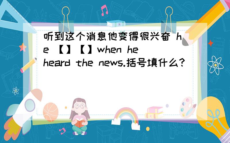 听到这个消息他变得很兴奋 he 【】【】when he heard the news.括号填什么?