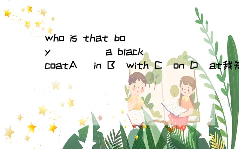 who is that boy_____a black coatA) in B)with C)on D)at我知道如果是who is that boy__black.那肯定是用in但是我两个英语老师说法都不一样。一个说用with表示伴随状态。另一个说用in表示穿