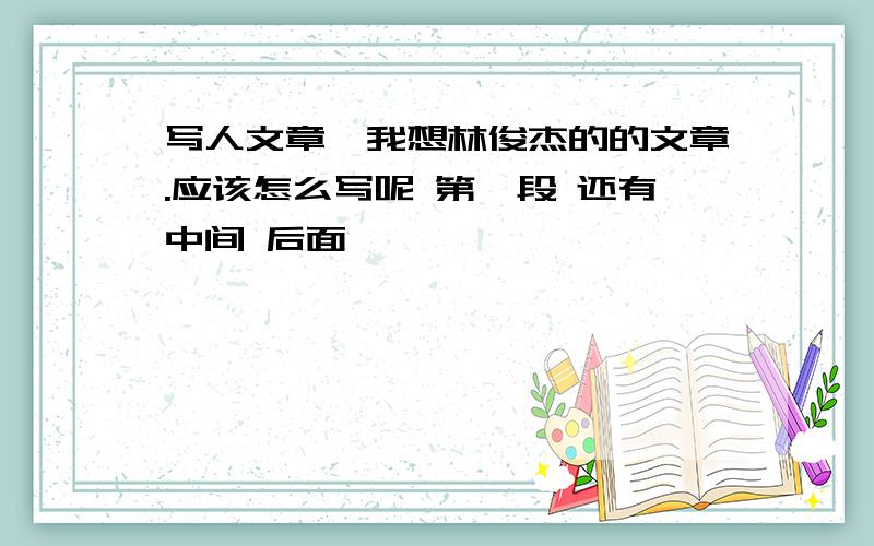 写人文章,我想林俊杰的的文章.应该怎么写呢 第一段 还有中间 后面