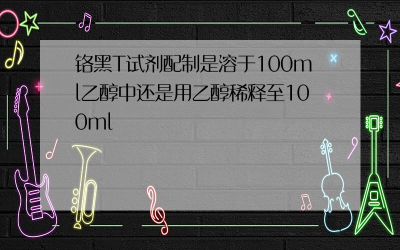 铬黑T试剂配制是溶于100ml乙醇中还是用乙醇稀释至100ml