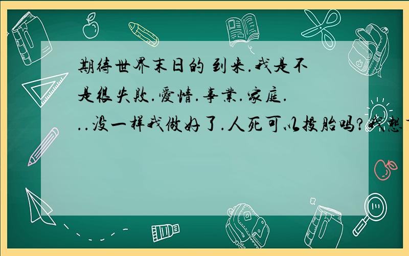 期待世界末日的 到来.我是不是很失败.爱情.事业.家庭...没一样我做好了.人死可以投胎吗?我想重新来过.心一如既往的寒冷上帝真的是 公平的 为什么我总在失去.不知在失去的 同时得到了.因