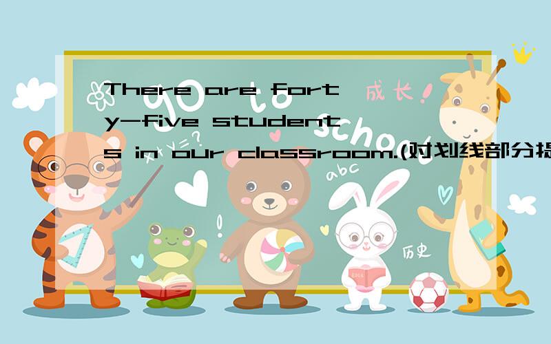 There are forty-five students in our classroom.(对划线部分提问)forty-five是画线部分!马上就要要!十分钟内啊!