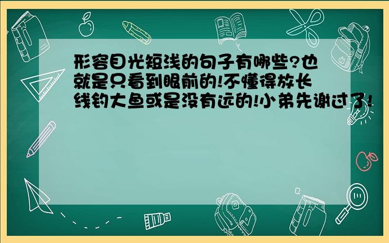 形容目光短浅的句子有哪些?也就是只看到眼前的!不懂得放长线钓大鱼或是没有远的!小弟先谢过了!