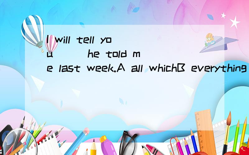 I will tell you( ) he told me last week.A all whichB everything allC that allD all that请解释每一个选项.