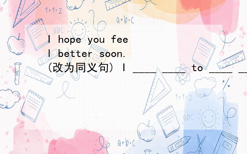 I hope you feel better soon.(改为同义句) I ____ ____ to ____ _____ _____.如果有建议填到有be的,我想请问为什么?不能直接填入feel 吗?