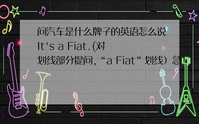 问汽车是什么牌子的英语怎么说It's a Fiat.(对划线部分提问,“a Fiat”划线）急!