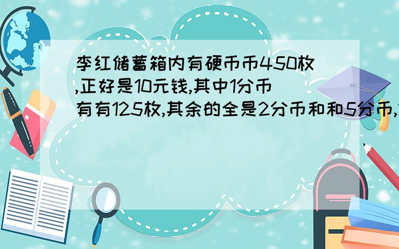 李红储蓄箱内有硬币币450枚,正好是10元钱,其中1分币有有125枚,其余的全是2分币和和5分币,2分币和5分币各有多少枚?不用方程,求算式并写出意思.这是一个鸡兔同笼问题.要用假设法来解.这些硬