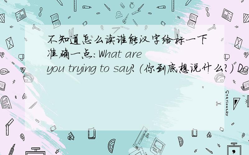 不知道怎么读谁能汉字给标一下准确一点：What are you trying to say?（你到底想说什么?） Don't be sill